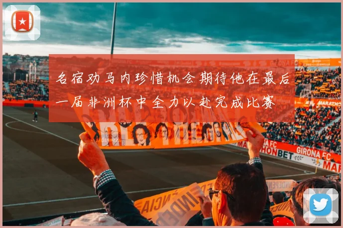名宿劝马内珍惜机会期待他在最后一届非洲杯中全力以赴完成比赛