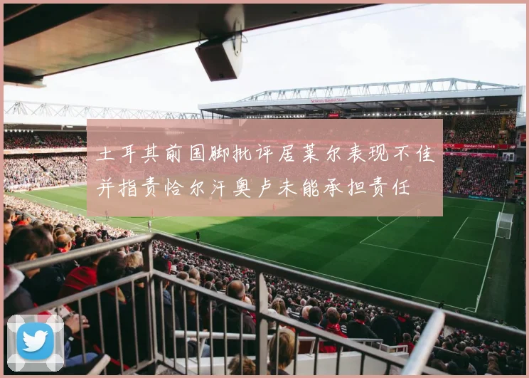 土耳其前国脚批评居莱尔表现不佳并指责恰尔汗奥卢未能承担责任