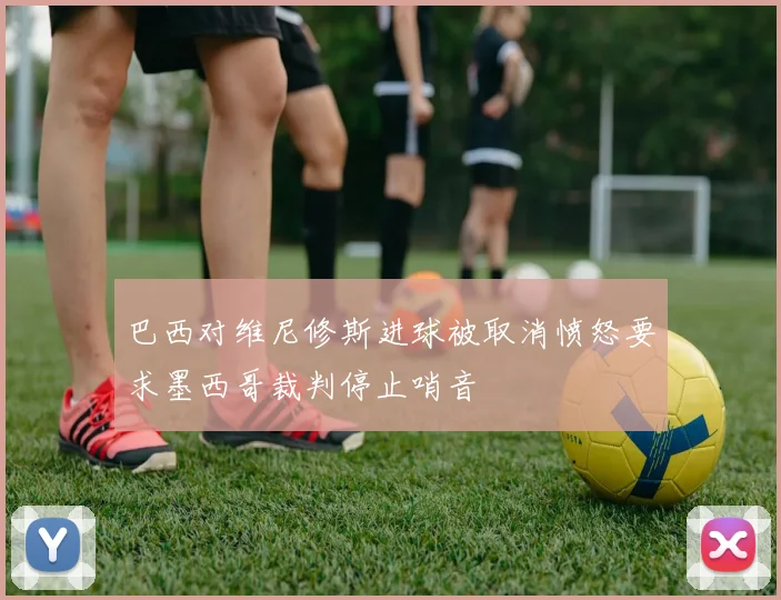巴西对维尼修斯进球被取消愤怒要求墨西哥裁判停止哨音