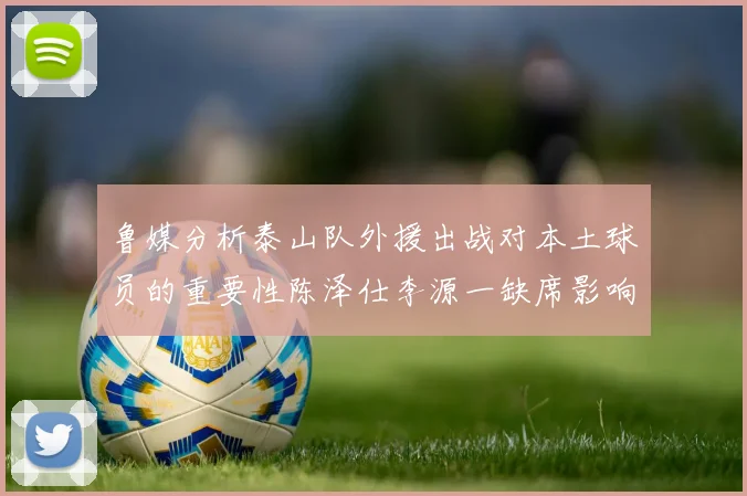 鲁媒分析泰山队外援出战对本土球员的重要性陈泽仕李源一缺席影响显著