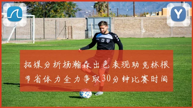 拓媒分析杨瀚森出色表现助克林根节省体力全力争取30分钟比赛时间