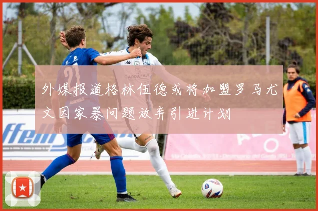 外媒报道格林伍德或将加盟罗马尤文因家暴问题放弃引进计划