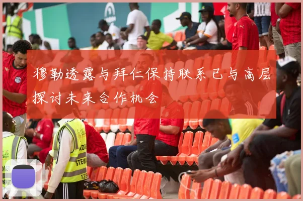 穆勒透露与拜仁保持联系已与高层探讨未来合作机会