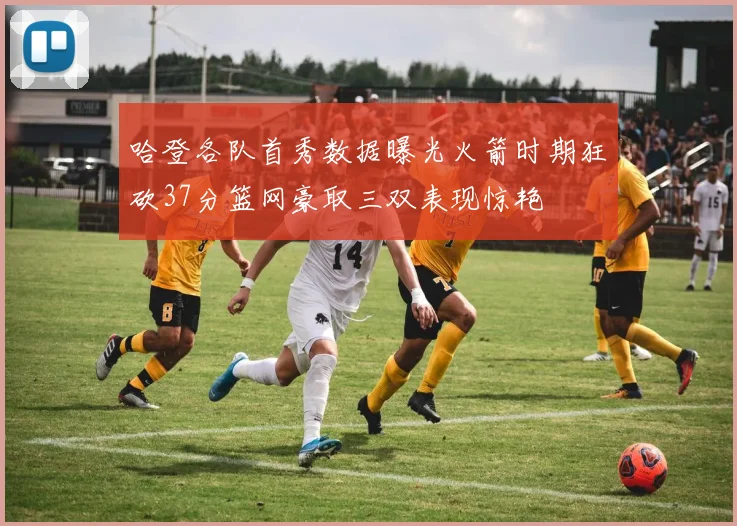 哈登各队首秀数据曝光火箭时期狂砍37分篮网豪取三双表现惊艳