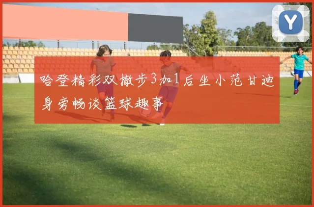 哈登精彩双撤步3加1后坐小范甘迪身旁畅谈篮球趣事