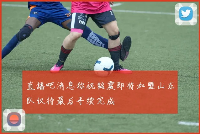 直播吧消息称祝铭震即将加盟山东队仅待最后手续完成