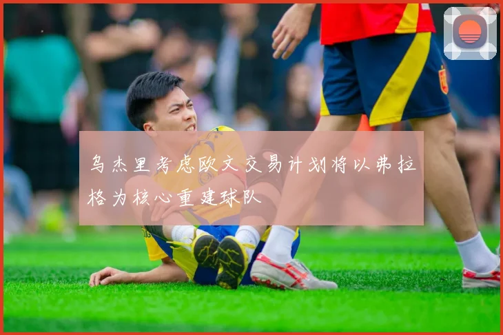乌杰里考虑欧文交易计划将以弗拉格为核心重建球队