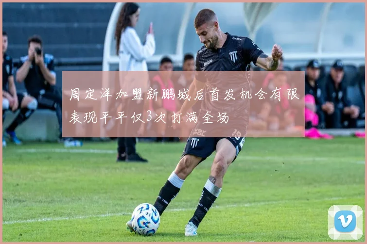 周定洋加盟新鹏城后首发机会有限表现平平仅3次打满全场